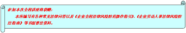 横卷形: 参加本次全程讲座将获赠： 本所编写有各种常见法律问答以及《企业全程法律风险防范操作指引》、《企业劳动人事法律风险防控指南》等书面普法资料。  